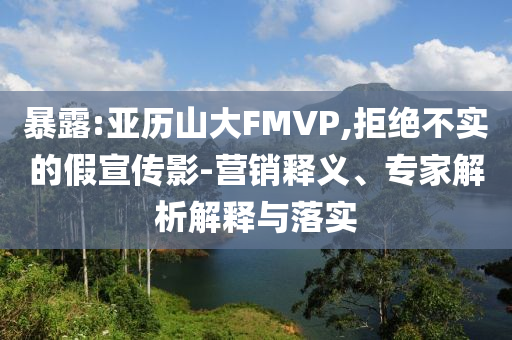 暴露:亞歷山大FMVP,拒絕不實(shí)的假宣傳影-營(yíng)銷釋義、專家解析解釋與落實(shí)