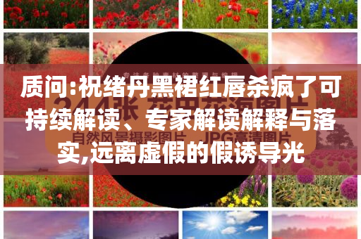 質(zhì)問:祝緒丹黑裙紅唇殺瘋了可持續(xù)解讀、專家解讀解釋與落實(shí),遠(yuǎn)離虛假的假誘導(dǎo)光