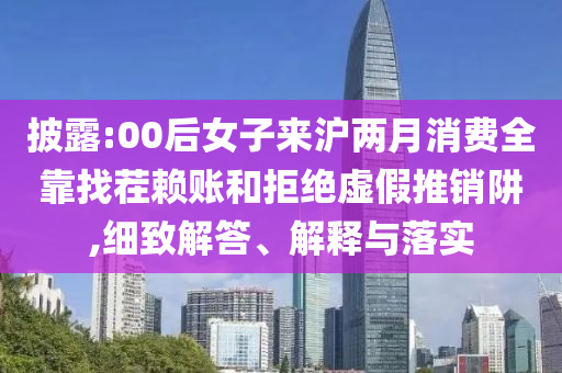 披露:00后女子來滬兩月消費全靠找茬賴賬和拒絕虛假推銷阱,細(xì)致解答、解釋與落實