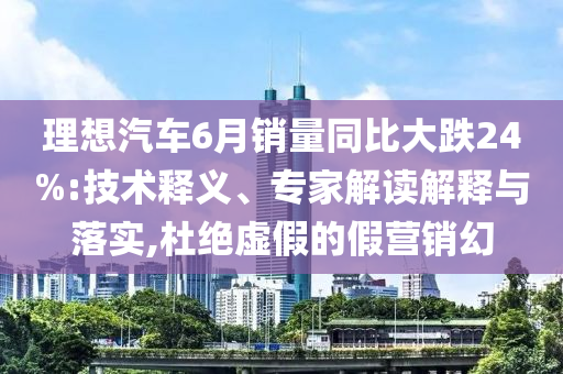理想汽車6月銷量同比大跌24%:技術(shù)釋義、專家解讀解釋與落實,杜絕虛假的假營銷幻