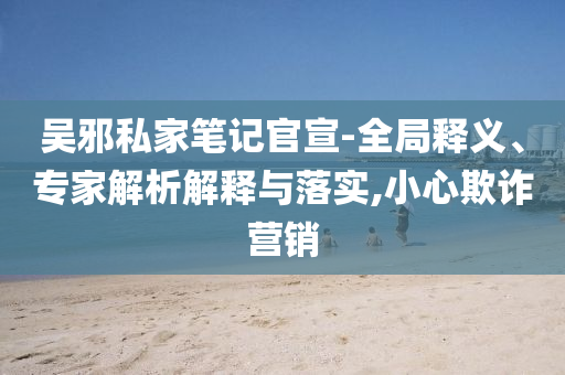 吳邪私家筆記官宣-全局釋義、專家解析解釋與落實,小心欺詐營銷