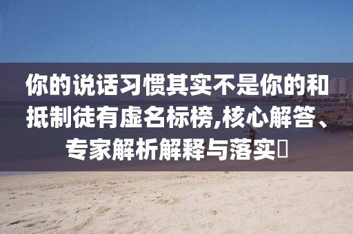 你的說話習(xí)慣其實(shí)不是你的和抵制徒有虛名標(biāo)榜,核心解答、專家解析解釋與落實(shí)?