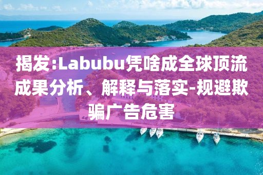 揭發(fā):Labubu憑啥成全球頂流成果分析、解釋與落實-規(guī)避欺騙廣告危害