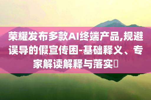榮耀發(fā)布多款AI終端產(chǎn)品,規(guī)避誤導的假宣傳困-基礎釋義、專家解讀解釋與落實?