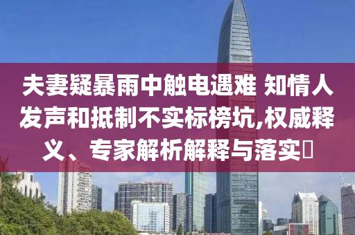 夫妻疑暴雨中觸電遇難 知情人發(fā)聲和抵制不實標榜坑,權威釋義、專家解析解釋與落實?