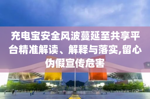 充電寶安全風(fēng)波蔓延至共享平臺精準(zhǔn)解讀、解釋與落實(shí),留心偽假宣傳危害