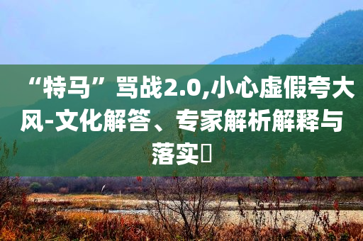 “特馬”罵戰(zhàn)2.0,小心虛假夸大風(fēng)-文化解答、專家解析解釋與落實(shí)?