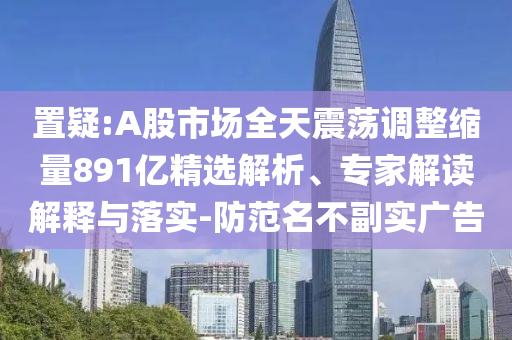置疑:A股市場全天震蕩調(diào)整縮量891億精選解析、專家解讀解釋與落實(shí)-防范名不副實(shí)廣告
