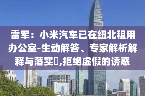 雷軍：小米汽車已在紐北租用辦公室-生動(dòng)解答、專家解析解釋與落實(shí)?,拒絕虛假的誘惑