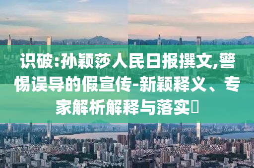 識破:孫穎莎人民日報撰文,警惕誤導的假宣傳-新穎釋義、專家解析解釋與落實?