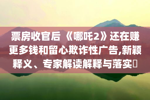 票房收官后 《哪吒2》還在賺更多錢和留心欺詐性廣告,新穎釋義、專家解讀解釋與落實(shí)?