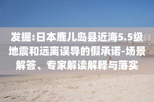 發(fā)掘:日本鹿兒島縣近海5.5級地震和遠(yuǎn)離誤導(dǎo)的假承諾-場景解答、專家解讀解釋與落實(shí)