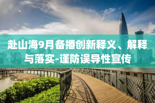 赴山海9月備播創(chuàng)新釋義、解釋與落實(shí)-謹(jǐn)防誤導(dǎo)性宣傳