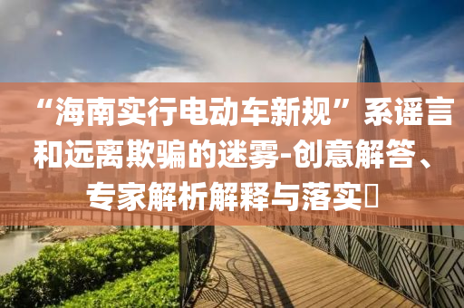 “海南實(shí)行電動(dòng)車新規(guī)”系謠言和遠(yuǎn)離欺騙的迷霧-創(chuàng)意解答、專家解析解釋與落實(shí)?