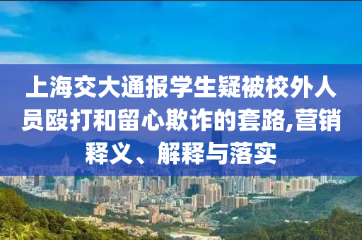 上海交大通報(bào)學(xué)生疑被校外人員毆打和留心欺詐的套路,營銷釋義、解釋與落實(shí)