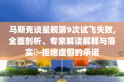 馬斯克談星艦第9次試飛失敗,全面剖析、專家解讀解釋與落實(shí)?-拒絕虛假的承諾