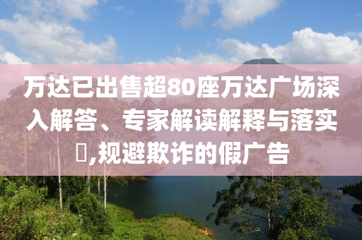 萬達(dá)已出售超80座萬達(dá)廣場深入解答、專家解讀解釋與落實(shí)?,規(guī)避欺詐的假廣告