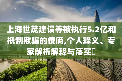 上海世茂建設(shè)等被執(zhí)行5.2億和抵制欺騙的伎倆,個(gè)人釋義、專家解析解釋與落實(shí)?