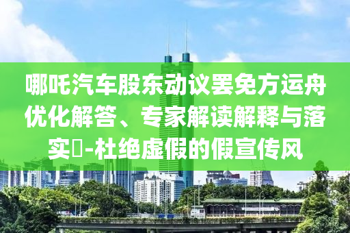哪吒汽車股東動(dòng)議罷免方運(yùn)舟優(yōu)化解答、專家解讀解釋與落實(shí)?-杜絕虛假的假宣傳風(fēng)