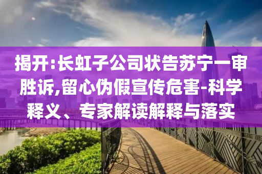揭開:長(zhǎng)虹子公司狀告蘇寧一審勝訴,留心偽假宣傳危害-科學(xué)釋義、專家解讀解釋與落實(shí)