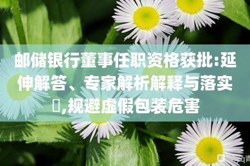 郵儲銀行董事任職資格獲批:延伸解答、專家解析解釋與落實?,規(guī)避虛假包裝危害