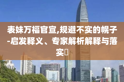 表妹萬福官宣,規(guī)避不實(shí)的幌子-啟發(fā)釋義、專家解析解釋與落實(shí)?