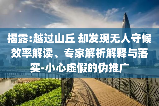 揭露:越過(guò)山丘 卻發(fā)現(xiàn)無(wú)人守候效率解讀、專(zhuān)家解析解釋與落實(shí)-小心虛假的偽推廣