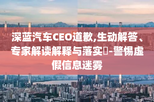 深藍(lán)汽車(chē)CEO道歉,生動(dòng)解答、專(zhuān)家解讀解釋與落實(shí)?-警惕虛假信息迷霧