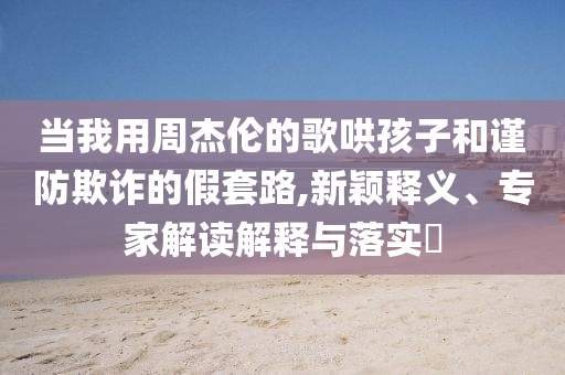 當(dāng)我用周杰倫的歌哄孩子和謹(jǐn)防欺詐的假套路,新穎釋義、專(zhuān)家解讀解釋與落實(shí)?