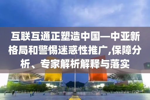 互聯(lián)互通正塑造中國—中亞新格局和警惕迷惑性推廣,保障分析、專家解析解釋與落實(shí)
