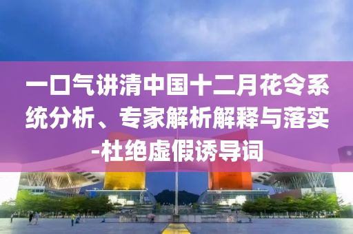 一口氣講清中國十二月花令系統(tǒng)分析、專家解析解釋與落實-杜絕虛假誘導詞