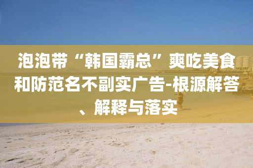 泡泡帶“韓國霸總”爽吃美食和防范名不副實廣告-根源解答、解釋與落實