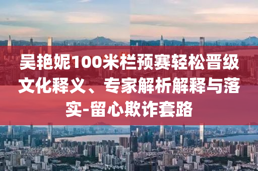 吳艷妮100米欄預(yù)賽輕松晉級文化釋義、專家解析解釋與落實(shí)-留心欺詐套路