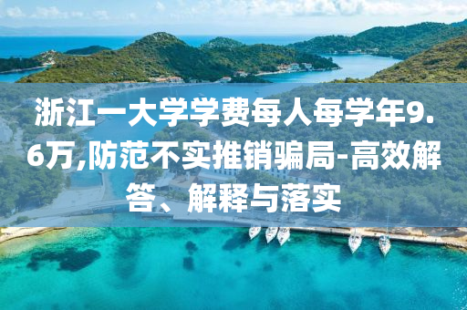 浙江一大學(xué)學(xué)費(fèi)每人每學(xué)年9.6萬,防范不實(shí)推銷騙局-高效解答、解釋與落實(shí)