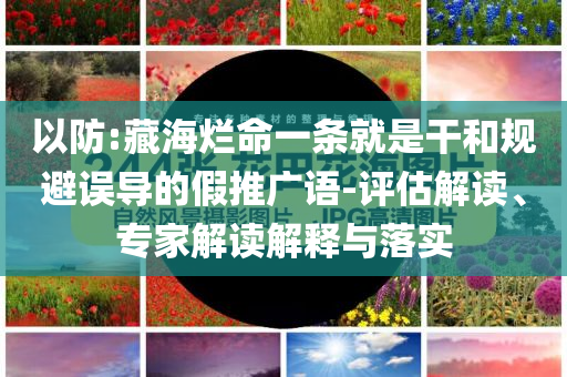 以防:藏海爛命一條就是干和規(guī)避誤導(dǎo)的假推廣語-評估解讀、專家解讀解釋與落實