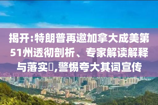 揭開:特朗普再邀加拿大成美第51州透徹剖析、專家解讀解釋與落實?,警惕夸大其詞宣傳