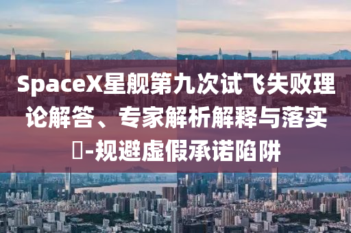 SpaceX星艦第九次試飛失敗理論解答、專家解析解釋與落實?-規(guī)避虛假承諾陷阱