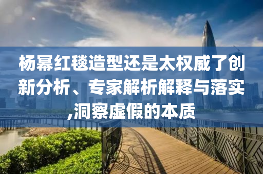 楊冪紅毯造型還是太權(quán)威了創(chuàng)新分析、專家解析解釋與落實,洞察虛假的本質(zhì)