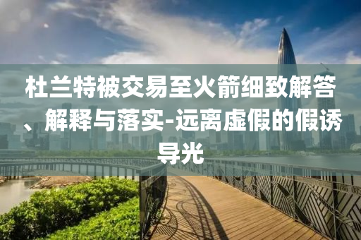 杜蘭特被交易至火箭細(xì)致解答、解釋與落實(shí)-遠(yuǎn)離虛假的假誘導(dǎo)光