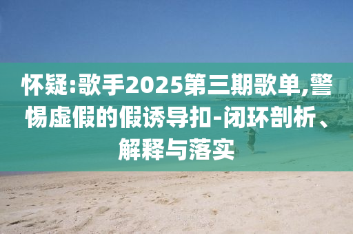 懷疑:歌手2025第三期歌單,警惕虛假的假誘導(dǎo)扣-閉環(huán)剖析、解釋與落實(shí)