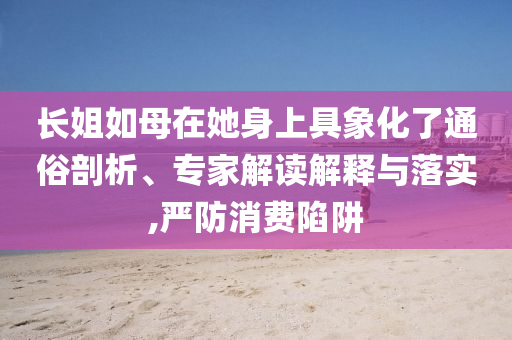 長(zhǎng)姐如母在她身上具象化了通俗剖析、專(zhuān)家解讀解釋與落實(shí),嚴(yán)防消費(fèi)陷阱