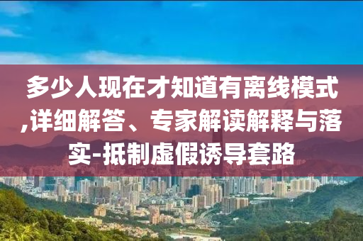 多少人現(xiàn)在才知道有離線模式,詳細(xì)解答、專(zhuān)家解讀解釋與落實(shí)-抵制虛假誘導(dǎo)套路