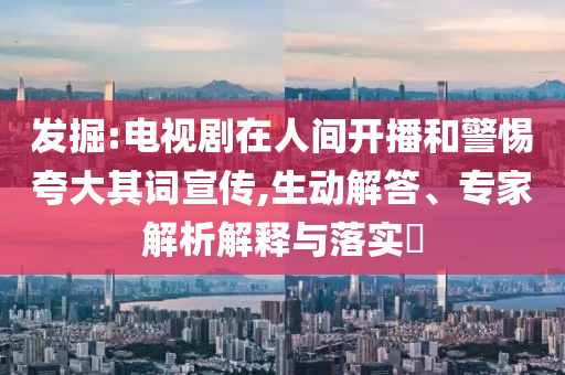 發(fā)掘:電視劇在人間開(kāi)播和警惕夸大其詞宣傳,生動(dòng)解答、專(zhuān)家解析解釋與落實(shí)?