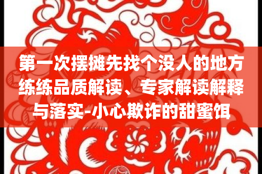 第一次擺攤先找個(gè)沒(méi)人的地方練練品質(zhì)解讀、專(zhuān)家解讀解釋與落實(shí)-小心欺詐的甜蜜餌