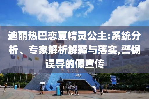 迪麗熱巴戀夏精靈公主:系統(tǒng)分析、專家解析解釋與落實(shí),警惕誤導(dǎo)的假宣傳