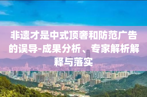 非遺才是中式頂奢和防范廣告的誤導(dǎo)-成果分析、專家解析解釋與落實