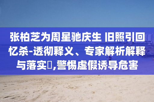 張柏芝為周星馳慶生 舊照引回憶殺-透徹釋義、專家解析解釋與落實(shí)?,警惕虛假誘導(dǎo)危害