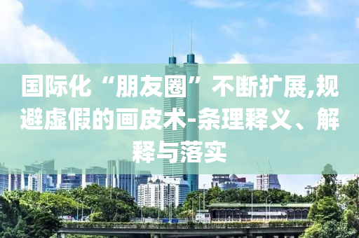 國際化“朋友圈”不斷擴(kuò)展,規(guī)避虛假的畫皮術(shù)-條理釋義、解釋與落實(shí)