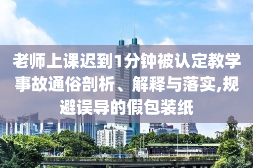 老師上課遲到1分鐘被認定教學事故通俗剖析、解釋與落實,規(guī)避誤導的假包裝紙