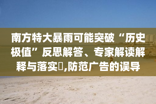 南方特大暴雨可能突破“歷史極值”反思解答、專家解讀解釋與落實(shí)?,防范廣告的誤導(dǎo)